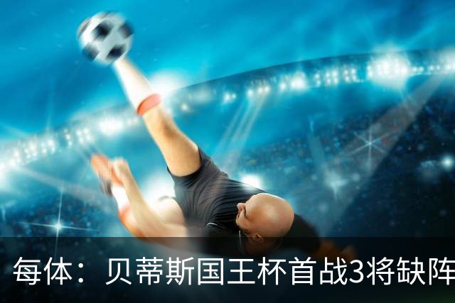 每体：贝蒂斯国王杯首战3将缺阵，佩莱格里尼轮换